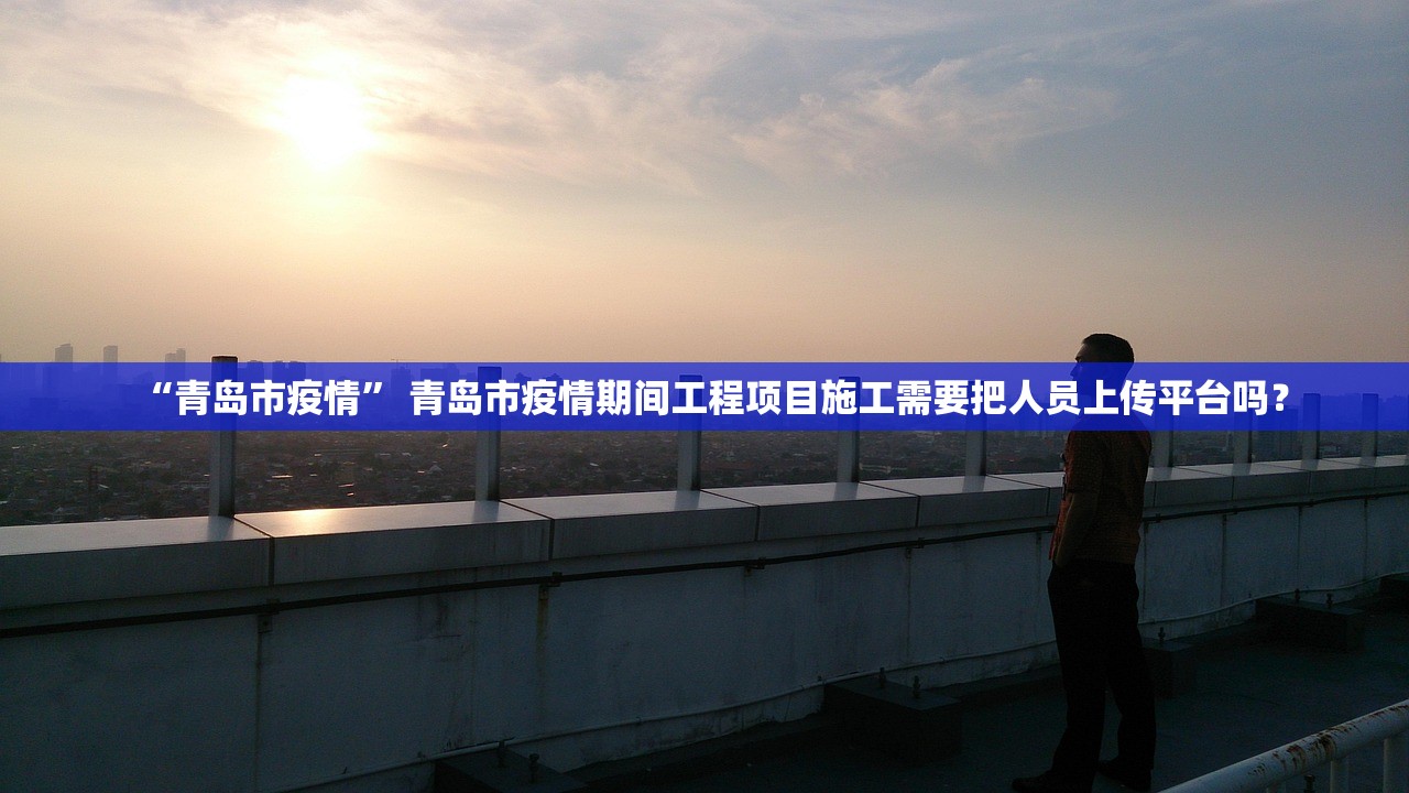 “青岛市疫情” 青岛市疫情期间工程项目施工需要把人员上传平台吗？